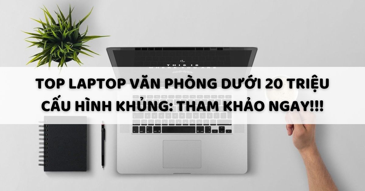 Top laptop văn phòng dưới 20 triệu cấu hình khủng: Tham khảo ngay!!!